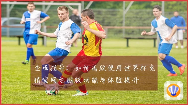 全面指导：如何高效使用世界杯竞猜官网电脑版功能与体验提升